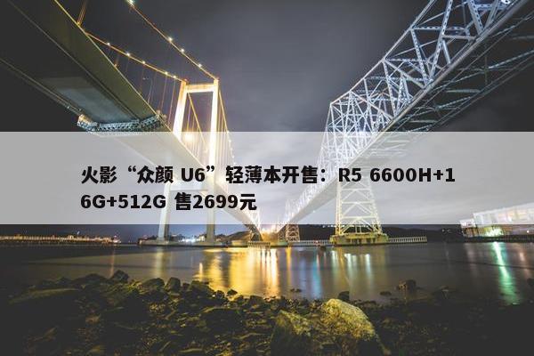 火影“众颜 U6”轻薄本开售：R5 6600H+16G+512G 售2699元