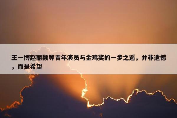 王一博赵丽颖等青年演员与金鸡奖的一步之遥，并非遗憾，而是希望