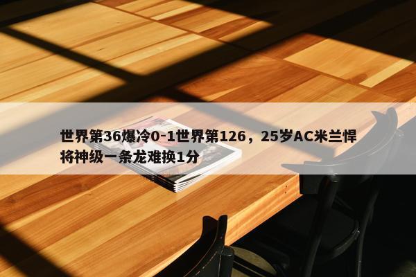 世界第36爆冷0-1世界第126，25岁AC米兰悍将神级一条龙难换1分