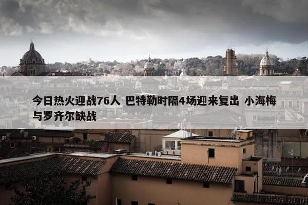 今日热火迎战76人 巴特勒时隔4场迎来复出 小海梅与罗齐尔缺战