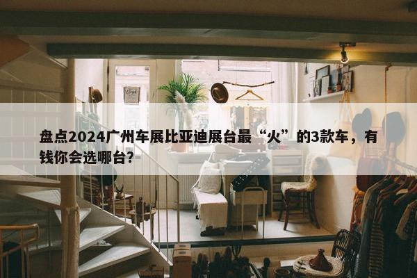 盘点2024广州车展比亚迪展台最“火”的3款车，有钱你会选哪台？