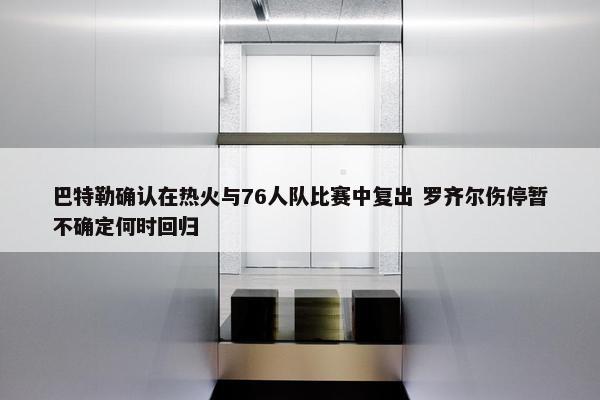 巴特勒确认在热火与76人队比赛中复出 罗齐尔伤停暂不确定何时回归