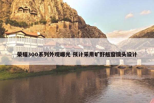 荣耀300系列外观曝光 预计采用旷野舷窗镜头设计