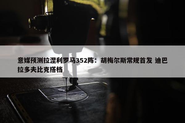 意媒预测拉涅利罗马352阵：胡梅尔斯常规首发 迪巴拉多夫比克搭档