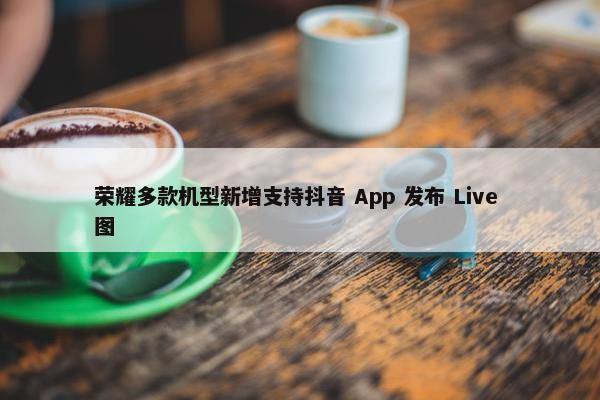 荣耀多款机型新增支持抖音 App 发布 Live 图