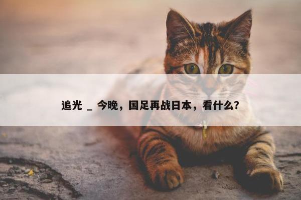 追光 _ 今晚，国足再战日本，看什么？