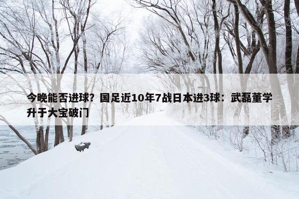 今晚能否进球？国足近10年7战日本进3球：武磊董学升于大宝破门