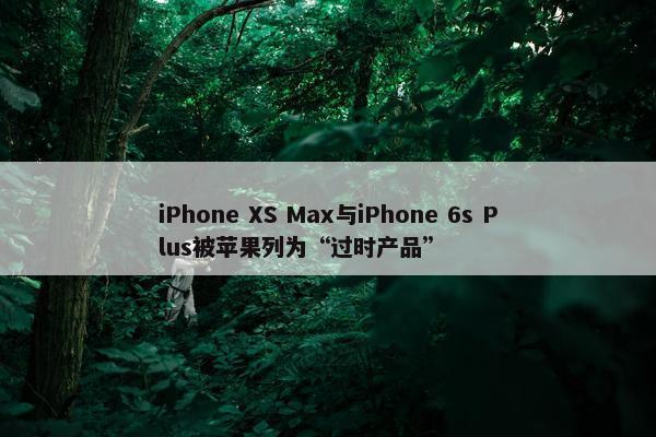 iPhone XS Max与iPhone 6s Plus被苹果列为“过时产品”