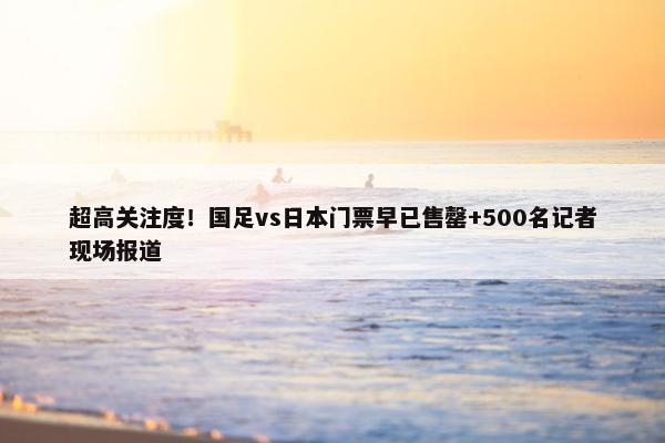 超高关注度！国足vs日本门票早已售罄+500名记者现场报道