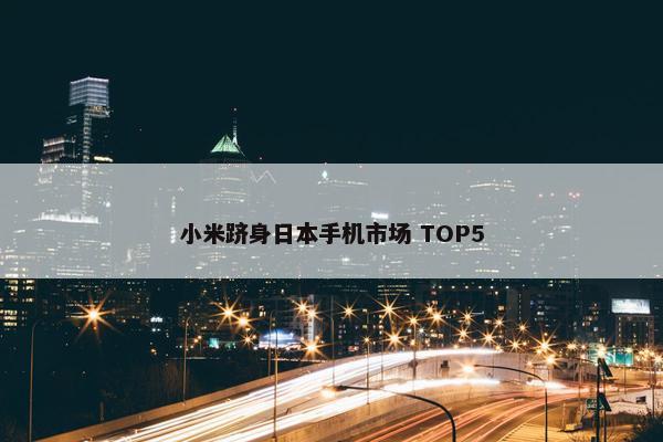 小米跻身日本手机市场 TOP5