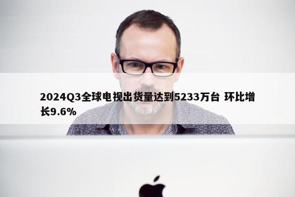 2024Q3全球电视出货量达到5233万台 环比增长9.6%