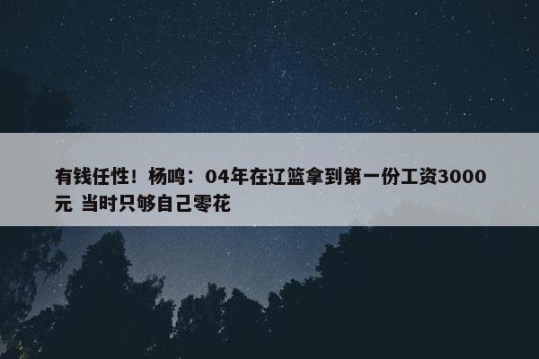 有钱任性！杨鸣：04年在辽篮拿到第一份工资3000元 当时只够自己零花