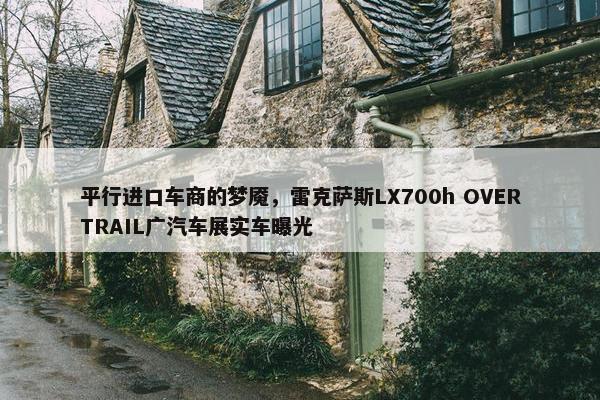 平行进口车商的梦魇，雷克萨斯LX700h OVERTRAIL广汽车展实车曝光