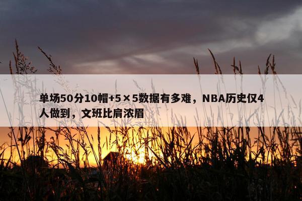 单场50分10帽+5×5数据有多难，NBA历史仅4人做到，文班比肩浓眉