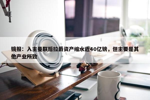 镜报：入主曼联后拉爵资产缩水近40亿镑，但主要是其他产业所致