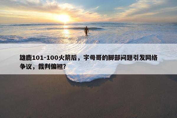 雄鹿101-100火箭后，字母哥的脚部问题引发网络争议，裁判偏袒？