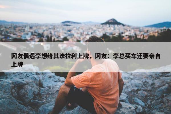 网友偶遇李想给其法拉利上牌，网友：李总买车还要亲自上牌