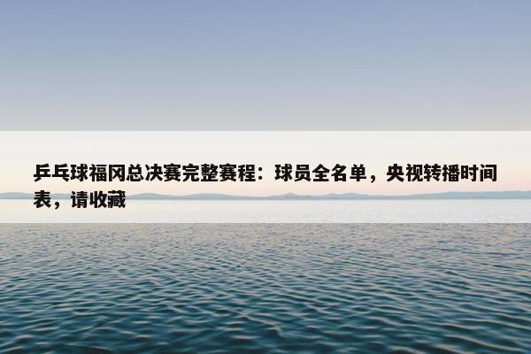 乒乓球福冈总决赛完整赛程：球员全名单，央视转播时间表，请收藏