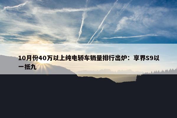 10月份40万以上纯电轿车销量排行出炉：享界S9以一抵九