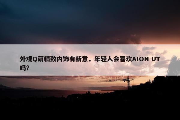 外观Q萌精致内饰有新意，年轻人会喜欢AION UT吗？