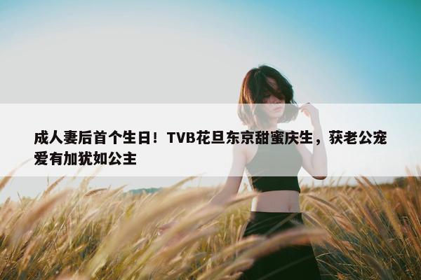 成人妻后首个生日！TVB花旦东京甜蜜庆生，获老公宠爱有加犹如公主