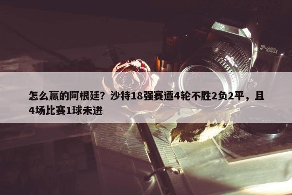 怎么赢的阿根廷？沙特18强赛遭4轮不胜2负2平，且4场比赛1球未进