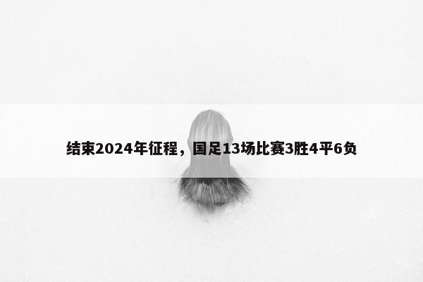 结束2024年征程，国足13场比赛3胜4平6负