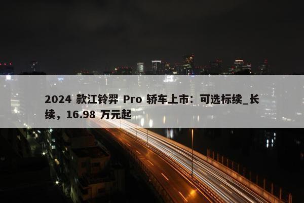 2024 款江铃羿 Pro 轿车上市：可选标续_长续，16.98 万元起