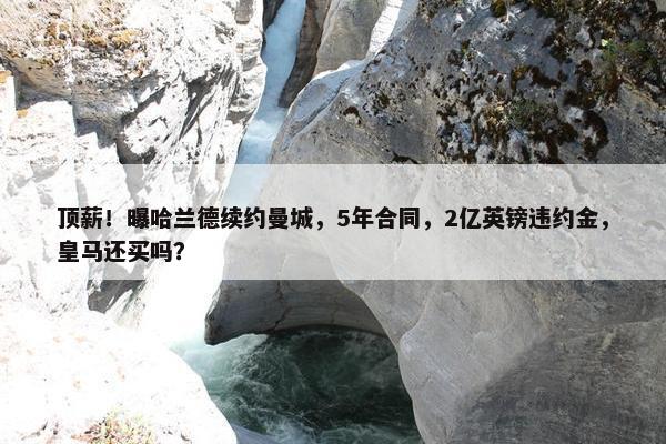 顶薪！曝哈兰德续约曼城，5年合同，2亿英镑违约金，皇马还买吗？