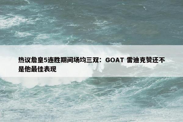 热议詹皇5连胜期间场均三双：GOAT 雷迪克赞还不是他最佳表现