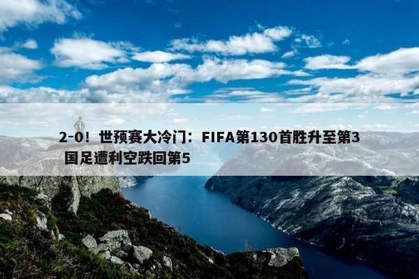 2-0！世预赛大冷门：FIFA第130首胜升至第3 国足遭利空跌回第5