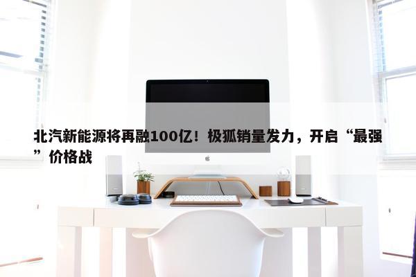 北汽新能源将再融100亿！极狐销量发力，开启“最强”价格战