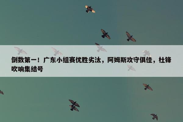 倒数第一！广东小组赛优胜劣汰，阿姆斯攻守俱佳，杜锋吹响集结号