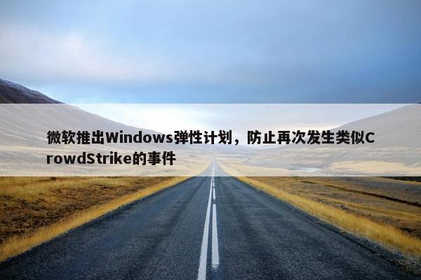 微软推出Windows弹性计划，防止再次发生类似CrowdStrike的事件