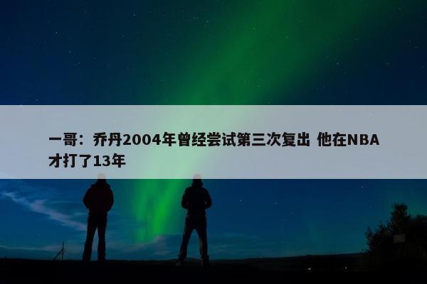 一哥：乔丹2004年曾经尝试第三次复出 他在NBA才打了13年