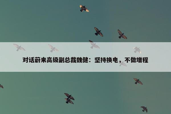 对话蔚来高级副总裁魏健：坚持换电，不做增程