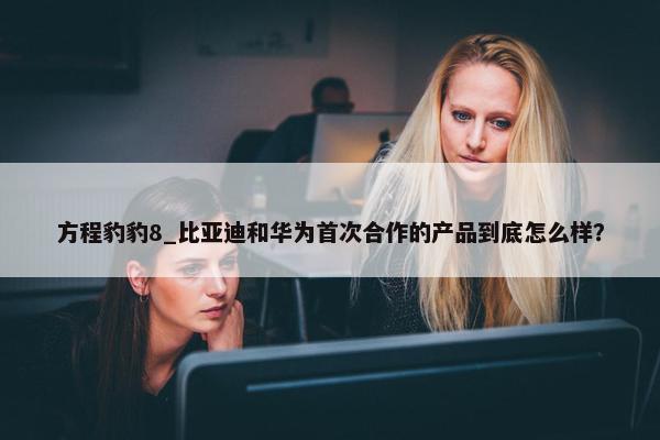 方程豹豹8_比亚迪和华为首次合作的产品到底怎么样？