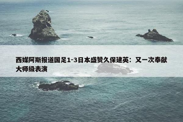 西媒阿斯报道国足1-3日本盛赞久保建英：又一次奉献大师级表演