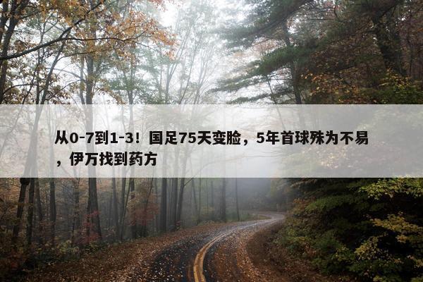 从0-7到1-3！国足75天变脸，5年首球殊为不易，伊万找到药方