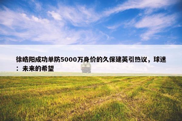 徐皓阳成功单防5000万身价的久保建英引热议，球迷：未来的希望