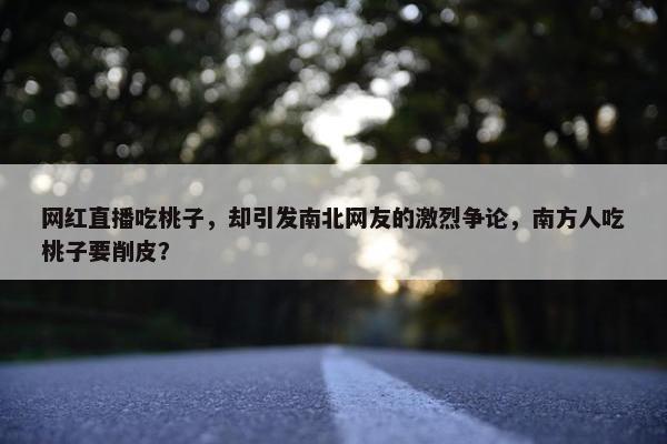 网红直播吃桃子，却引发南北网友的激烈争论，南方人吃桃子要削皮？