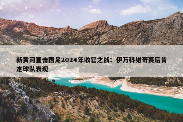 新黄河直击国足2024年收官之战：伊万科维奇赛后肯定球队表现