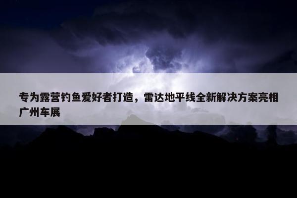 专为露营钓鱼爱好者打造，雷达地平线全新解决方案亮相广州车展