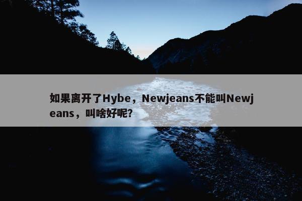 如果离开了Hybe，Newjeans不能叫Newjeans，叫啥好呢？