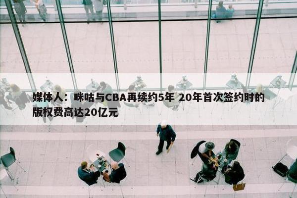 媒体人：咪咕与CBA再续约5年 20年首次签约时的版权费高达20亿元