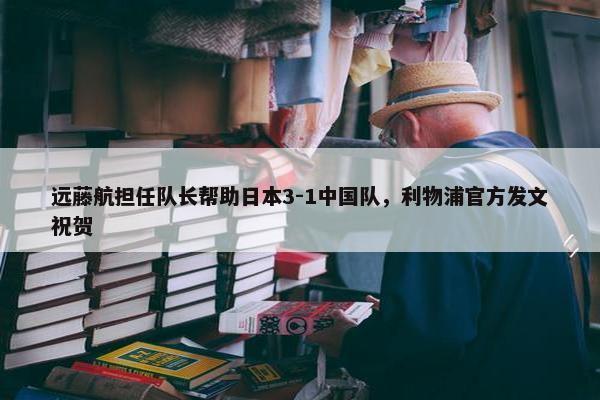 远藤航担任队长帮助日本3-1中国队，利物浦官方发文祝贺