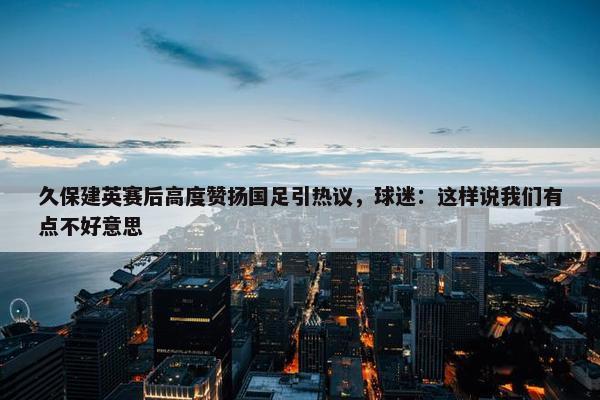 久保建英赛后高度赞扬国足引热议，球迷：这样说我们有点不好意思