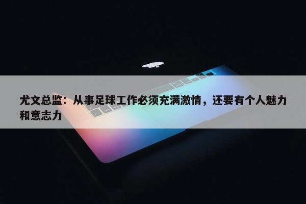 尤文总监：从事足球工作必须充满激情，还要有个人魅力和意志力