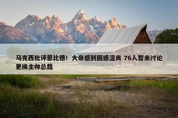 马克西批评恩比德！大帝感到困惑沮丧 76人暂未讨论更换主帅总裁