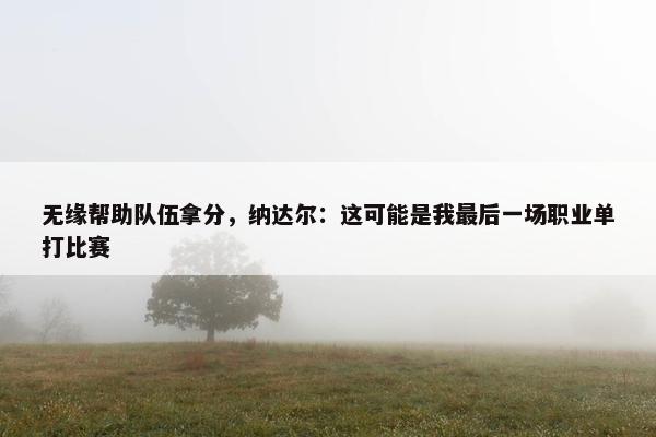 无缘帮助队伍拿分，纳达尔：这可能是我最后一场职业单打比赛